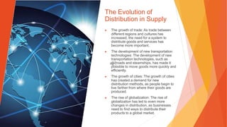 The Evolution of
Distribution in Supply
▶ The growth of trade: As trade between
different regions and cultures has
increased, the need for a system to
distribute goods and services has
become more important.
▶ The development of new transportation
technologies: The development of new
transportation technologies, such as
railroads and steamships, has made it
possible to move goods more quickly and
efficiently.
▶ The growth of cities: The growth of cities
has created a demand for new
distribution methods, as people begin to
live farther from where their goods are
produced.
▶ The rise of globalization: The rise of
globalization has led to even more
changes in distribution, as businesses
need to find ways to distribute their
products to a global market.
 