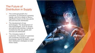 The Future of
Distribution in Supply
▶ The continued growth of e-
commerce: E-commerce is growing
rapidly, and this is likely to have a
significant impact on the way goods
and services are distributed.
▶ The development of new
technologies: The development of
new technologies, such as drones
and self-driving vehicles, is likely to
revolutionize the way goods and
services are distributed.
▶ The changing needs of
customers: The needs of customers
are constantly changing, and
businesses need to be able to adapt
their distribution strategies to meet
these needs.
 