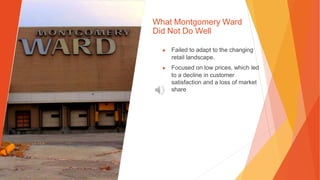 What Montgomery Ward
Did Not Do Well
▶ Failed to adapt to the changing
retail landscape.
▶ Focused on low prices, which led
to a decline in customer
satisfaction and a loss of market
share
 
