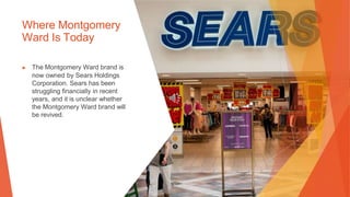 Where Montgomery
Ward Is Today
▶ The Montgomery Ward brand is
now owned by Sears Holdings
Corporation. Sears has been
struggling financially in recent
years, and it is unclear whether
the Montgomery Ward brand will
be revived.
 