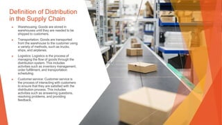 Definition of Distribution
in the Supply Chain
▶ Warehousing: Goods are stored in
warehouses until they are needed to be
shipped to customers.
▶ Transportation: Goods are transported
from the warehouse to the customer using
a variety of methods, such as trucks,
ships, and airplanes.
▶ Logistics: Logistics is the process of
managing the flow of goods through the
distribution system. This includes
activities such as inventory management,
order fulfillment, and transportation
scheduling.
▶ Customer service: Customer service is
the process of interacting with customers
to ensure that they are satisfied with the
distribution process. This includes
activities such as answering questions,
resolving problems, and providing
feedback.
 
