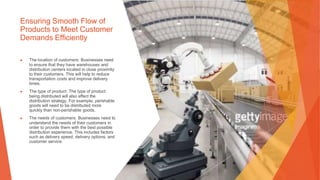 Ensuring Smooth Flow of
Products to Meet Customer
Demands Efficiently
▶ The location of customers: Businesses need
to ensure that they have warehouses and
distribution centers located in close proximity
to their customers. This will help to reduce
transportation costs and improve delivery
times.
▶ The type of product: The type of product
being distributed will also affect the
distribution strategy. For example, perishable
goods will need to be distributed more
quickly than non-perishable goods.
▶ The needs of customers: Businesses need to
understand the needs of their customers in
order to provide them with the best possible
distribution experience. This includes factors
such as delivery speed, delivery options, and
customer service.
 