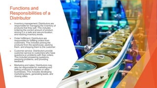 Functions and
Responsibilities of a
Distributor
▶ Inventory management: Distributors are
responsible for managing the inventory of
products that they sell. This includes
ordering the correct amount of product,
storing it in a safe and secure location,
and tracking inventory levels.
▶ Order fulfillment: Distributors are
responsible for fulfilling orders from
customers. This includes picking the
products from the warehouse, packing
them, and shipping them to the customer.
▶ Customer service: Distributors provide
customer service to customers who have
questions or problems with their orders.
This includes answering questions,
resolving problems, and providing
feedback.
▶ Marketing and sales: Distributors may
also be responsible for marketing and
selling products to retailers or other
businesses. This includes developing
marketing plans, generating leads, and
closing sales.
 