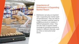 Importance of
Distributors in Expanding
Market Reach
▶ Distributors can play an important
role in expanding the market reach
of manufacturers. They can help to
reach a broader customer base by
providing products to retailers in
different geographic areas. They
can also help to expand market
coverage by providing products to
retailers in different channels, such
as online or brick-and-mortar
stores.
 