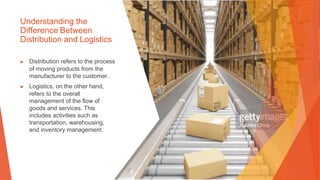 Understanding the
Difference Between
Distribution and Logistics
▶ Distribution refers to the process
of moving products from the
manufacturer to the customer.
▶ Logistics, on the other hand,
refers to the overall
management of the flow of
goods and services. This
includes activities such as
transportation, warehousing,
and inventory management.
 