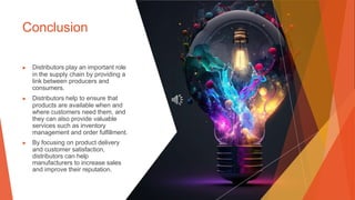 Conclusion
▶ Distributors play an important role
in the supply chain by providing a
link between producers and
consumers.
▶ Distributors help to ensure that
products are available when and
where customers need them, and
they can also provide valuable
services such as inventory
management and order fulfillment.
▶ By focusing on product delivery
and customer satisfaction,
distributors can help
manufacturers to increase sales
and improve their reputation.
 