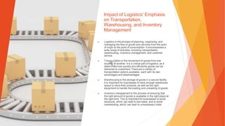 Impact of Logistics' Emphasis
on Transportation,
Warehousing, and Inventory
Management
▶ Logistics is the process of planning, organizing, and
managing the flow of goods and services from the point
of origin to the point of consumption. It encompasses a
wide range of activities, including transportation,
warehousing, inventory management, and customer
service.
▶ Transportation is the movement of goods from one
location to another. It is a critical part of logistics, as it
determines how quickly and efficiently goods can be
delivered to customers. There are a variety of
transportation options available, each with its own
advantages and disadvantages.
▶ Warehousing is the storage of goods in a secure facility.
It is important for businesses to have enough warehouse
space to store their products, as well as the right
equipment to handle the loading and unloading of goods.
▶ Inventory management is the process of ensuring that
the right amount of goods is available in the right place at
the right time. This is important for businesses to avoid
stockouts, which can lead to lost sales, and to avoid
overstocking, which can lead to unnecessary costs.
 
