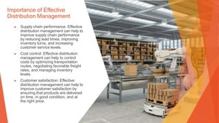 Importance of Effective
Distribution Management
▶ Supply chain performance: Effective
distribution management can help to
improve supply chain performance
by reducing lead times, improving
inventory turns, and increasing
customer service levels.
▶ Cost control: Effective distribution
management can help to control
costs by optimizing transportation
routes, negotiating favorable freight
rates, and managing inventory
levels.
▶ Customer satisfaction: Effective
distribution management can help to
improve customer satisfaction by
ensuring that products are delivered
on time, in good condition, and at
the right price.
 