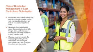 Role of Distribution
Management in Cost
Control and Optimization
▶ Optimize transportation routes: By
optimizing transportation routes,
well-managed distribution can
help to reduce transportation
costs.
▶ Negotiate favorable freight
rates: By negotiating favorable
freight rates, well-managed
distribution can help to reduce
transportation costs.
▶ Manage inventory levels: By
managing inventory levels
effectively, well-managed
distribution can help to reduce
inventory carrying costs.
 