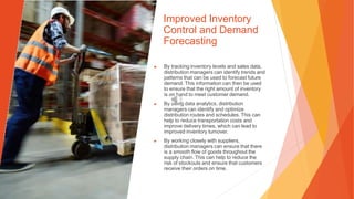 Improved Inventory
Control and Demand
Forecasting
▶ By tracking inventory levels and sales data,
distribution managers can identify trends and
patterns that can be used to forecast future
demand. This information can then be used
to ensure that the right amount of inventory
is on hand to meet customer demand.
▶ By using data analytics, distribution
managers can identify and optimize
distribution routes and schedules. This can
help to reduce transportation costs and
improve delivery times, which can lead to
improved inventory turnover.
▶ By working closely with suppliers,
distribution managers can ensure that there
is a smooth flow of goods throughout the
supply chain. This can help to reduce the
risk of stockouts and ensure that customers
receive their orders on time.
 