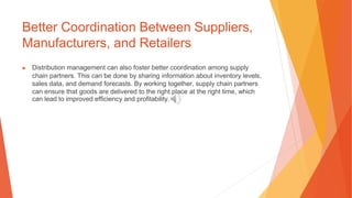Better Coordination Between Suppliers,
Manufacturers, and Retailers
▶ Distribution management can also foster better coordination among supply
chain partners. This can be done by sharing information about inventory levels,
sales data, and demand forecasts. By working together, supply chain partners
can ensure that goods are delivered to the right place at the right time, which
can lead to improved efficiency and profitability.
 