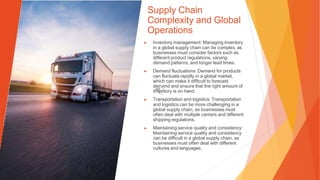 Supply Chain
Complexity and Global
Operations
▶ Inventory management: Managing inventory
in a global supply chain can be complex, as
businesses must consider factors such as
different product regulations, varying
demand patterns, and longer lead times.
▶ Demand fluctuations: Demand for products
can fluctuate rapidly in a global market,
which can make it difficult to forecast
demand and ensure that the right amount of
inventory is on hand.
▶ Transportation and logistics: Transportation
and logistics can be more challenging in a
global supply chain, as businesses must
often deal with multiple carriers and different
shipping regulations.
▶ Maintaining service quality and consistency:
Maintaining service quality and consistency
can be difficult in a global supply chain, as
businesses must often deal with different
cultures and languages.
 
