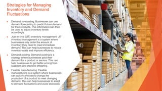 Strategies for Managing
Inventory and Demand
Fluctuations
▶ Demand forecasting: Businesses can use
demand forecasting to predict future demand
for their products. This information can then
be used to adjust inventory levels
accordingly.
▶ Just-in-time (JIT) inventory management: JIT
inventory management is a system where
businesses only order the amount of
inventory they need to meet immediate
demand. This can help businesses to reduce
inventory costs and improve efficiency.
▶ Demand pooling: Demand pooling is a
strategy where businesses pool their
demand for a product or service. This can
help businesses to get better pricing from
suppliers and improve efficiency.
▶ Flexible manufacturing: Flexible
manufacturing is a system where businesses
can quickly and easily change the
production of a product to meet changing
demand. This can help businesses to adapt
to demand fluctuations and avoid stockouts.
 
