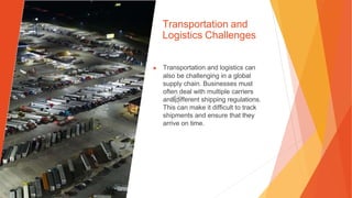 Transportation and
Logistics Challenges
▶ Transportation and logistics can
also be challenging in a global
supply chain. Businesses must
often deal with multiple carriers
and different shipping regulations.
This can make it difficult to track
shipments and ensure that they
arrive on time.
 