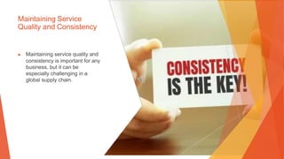Maintaining Service
Quality and Consistency
▶ Maintaining service quality and
consistency is important for any
business, but it can be
especially challenging in a
global supply chain.
 