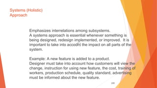 195
Systems (Holistic)
Approach
Emphasizes interrelations among subsystems.
A systems approach is essential whenever something is
being designed, redesign implemented, or improved. It is
important to take into account the impact on all parts of the
system.
Example: A new feature is added to a product.
Designer must take into account how customers will view the
change, instruction for using new feature, the cost, training of
workers, production schedule, quality standard, advertising
must be informed about the new feature.
 