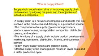 What is Supply Chain?
Supply chain coordination aims at improving supply chain
performance by aligning the plans and the objectives of
individual enterprises.
•A supply chain is a network of companies and people that are
involved in the production and delivery of a product or service.
•The components of a supply chain include producers,
vendors, warehouses, transportation companies, distribution
centers, and retailers.
•The functions of a supply chain include product development,
marketing, operations, distribution, finance, and customer
service.
•Today, many supply chains are global in scale.
•Effective supply chain management results in lower costs and
a faster production cycle.
 