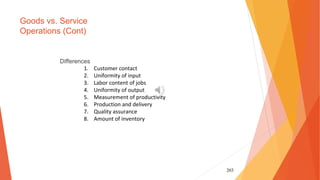 203
Goods vs. Service
Operations (Cont)
Differences
1. Customer contact
2. Uniformity of input
3. Labor content of jobs
4. Uniformity of output
5. Measurement of productivity
6. Production and delivery
7. Quality assurance
8. Amount of inventory
 