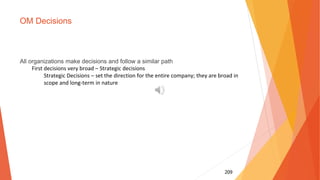 209
OM Decisions
All organizations make decisions and follow a similar path
First decisions very broad – Strategic decisions
Strategic Decisions – set the direction for the entire company; they are broad in
scope and long-term in nature
 