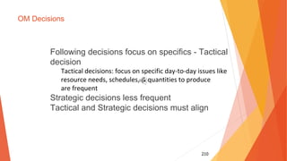 210
OM Decisions
Following decisions focus on specifics - Tactical
decision
Tactical decisions: focus on specific day-to-day issues like
resource needs, schedules, & quantities to produce
are frequent
Strategic decisions less frequent
Tactical and Strategic decisions must align
 