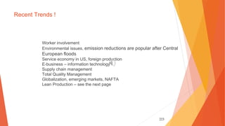 223
Recent Trends !
Worker involvement
Environmental issues, emission reductions are popular after Central
European floods
Service economy in US, foreign production
E-business – information technology
Supply chain management
Total Quality Management
Globalization, emerging markets, NAFTA
Lean Production – see the next page
 