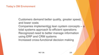 MGT 236 229
Today’s OM Environment
Customers demand better quality, greater speed,
and lower costs
Companies implementing lean system concepts – a
total systems approach to efficient operations
Recognized need to better manage information
using ERP and CRM systems
Increased cross-functional decision making
 
