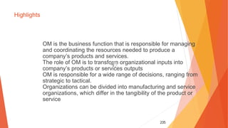 235
Highlights
OM is the business function that is responsible for managing
and coordinating the resources needed to produce a
company’s products and services.
The role of OM is to transform organizational inputs into
company’s products or services outputs
OM is responsible for a wide range of decisions, ranging from
strategic to tactical.
Organizations can be divided into manufacturing and service
organizations, which differ in the tangibility of the product or
service
 