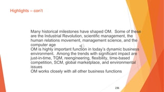 236
Highlights – con’t
Many historical milestones have shaped OM. Some of these
are the Industrial Revolution, scientific management, the
human relations movement, management science, and the
computer age
OM is highly important function in today’s dynamic business
environment. Among the trends with significant impact are
just-in-time, TQM, reengineering, flexibility, time-based
competition, SCM, global marketplace, and environmental
issues
OM works closely with all other business functions
 