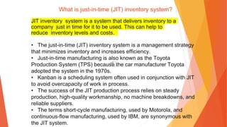 What is just-in-time (JIT) inventory system?
JIT inventory system is a system that delivers inventory to a
company just in time for it to be used. This can help to
reduce inventory levels and costs.
• The just-in-time (JIT) inventory system is a management strategy
that minimizes inventory and increases efficiency.
• Just-in-time manufacturing is also known as the Toyota
Production System (TPS) because the car manufacturer Toyota
adopted the system in the 1970s.
• Kanban is a scheduling system often used in conjunction with JIT
to avoid overcapacity of work in process.
• The success of the JIT production process relies on steady
production, high-quality workmanship, no machine breakdowns, and
reliable suppliers.
• The terms short-cycle manufacturing, used by Motorola, and
continuous-flow manufacturing, used by IBM, are synonymous with
the JIT system.
 