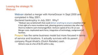 Loosing the strategic fit:
Webvan
Webvan started a merger with HomeGrocer in Sept 2000 and
completed in May 2001.
Declared bankruptcy in July 2001. Why?
“Webvan was so behemoth that could deliver anything to anyone anywhere that
it lost sight of a more mundane task: pleasing grocery customers day after day”.
Short to midterm cash mismanagement. Venture capital of $1.2 B run out.
Merger costs: duplicated work force, integration of technology, realignment of
facilities.
Peapod has the same business model but more focused in terms
of service and locations. It actually survives with its parent
company Royal Ahold’s (Dutch Retailer) cash.
Delivers now at a fee of $6.95 within a day.
 