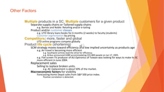 Other Factors
Multiple products in a SC. Multiple customers for a given product
Separate supply chains or Tailored supply chains
e.g. Barnes and Noble: Retailing and/or e-tailing
Product and/or customer classes
e.g. UTD library loans books for 6 months (2 weeks) to faculty (students)
Customer segmentation by pricing
Competitors: more, faster and global
UTD online programs compete globally
Product life cycle (shortening)
SCM strategy moves toward efficiency and low implied uncertainty as products age
e.g. Air travel is becoming more efficient
e.g. Southwest airlines lead the drive for efficiency
e.g. Airbus announced A380 accommodating 555-800 people on Jan 17, 2005.
e.g. Flat screen TV producer of AU Optronics of Taiwan was looking for ways to make its SC
more efficient in June 2004.
Replacement sales
Selling to replace broken units.
e.g. AC replacement is about 50% of the market.
Macroeconomic factors for visibility
Forecasting Home Depot sales from S&P 500 price index.
Positive correlation is detected.
 