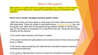 What is VMI system?
VMI system is a system where the supplier manages the inventory for the company.
This can help to reduce the company's workload and improve coordination with
suppliers.
Here’s how a vendor managed inventory system works:
1.Both the vendor and buyer agree on what goals and metrics define success for their
VMI relationship. These are usually in-stock performance, inventory turnover rate, and
transaction cost. Other parts of the agreement will address whether or not the buyer
pays for the inventory on acquisition or on sale to the end user. Along with how excess
inventory will be returned.
2.The vendor ships inventory to the buyer or retailer.
3.The vendor monitors the sales patterns and inventory levels of their products at that
buyer or retailer.
4.The vendor makes reordering and replenishment calculations based on demand
forecasting and lead time.
5.The vendor’s VMI specialist or planner reviews the calculations and places the
 