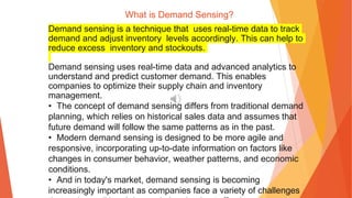 What is Demand Sensing?
Demand sensing is a technique that uses real-time data to track
demand and adjust inventory levels accordingly. This can help to
reduce excess inventory and stockouts.
Demand sensing uses real-time data and advanced analytics to
understand and predict customer demand. This enables
companies to optimize their supply chain and inventory
management.
• The concept of demand sensing differs from traditional demand
planning, which relies on historical sales data and assumes that
future demand will follow the same patterns as in the past.
• Modern demand sensing is designed to be more agile and
responsive, incorporating up-to-date information on factors like
changes in consumer behavior, weather patterns, and economic
conditions.
• And in today's market, demand sensing is becoming
increasingly important as companies face a variety of challenges
 