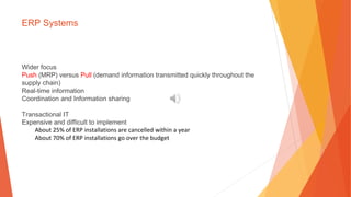 ERP Systems
Wider focus
Push (MRP) versus Pull (demand information transmitted quickly throughout the
supply chain)
Real-time information
Coordination and Information sharing
Transactional IT
Expensive and difficult to implement
About 25% of ERP installations are cancelled within a year
About 70% of ERP installations go over the budget
 
