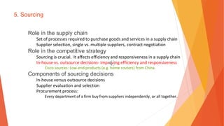 5. Sourcing
Role in the supply chain
Set of processes required to purchase goods and services in a supply chain
Supplier selection, single vs. multiple suppliers, contract negotiation
Role in the competitive strategy
Sourcing is crucial. It affects efficiency and responsiveness in a supply chain
In-house vs. outsource decisions- improving efficiency and responsiveness
Cisco sources: Low-end products (e.g. home routers) from China.
Components of sourcing decisions
In-house versus outsource decisions
Supplier evaluation and selection
Procurement process:
Every department of a firm buy from suppliers independently, or all together.
 