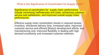 What is the Significance of Coordination for Supply Chain?
Significance of coordination for supply chain performance
include minimizing inefficiencies and costs, enhancing customer
service and satisfaction, and improved overall supply chain
performance.
Effective supply chain coordination results in reduced excess
inventory, shortened delivery time, increased sales, improved
customer service and efficient product development efforts, low
manufacturing cost, improved flexibility in dealing with high
demand uncertainty and increased customer retention.
 