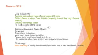 More on SEJ
More factual info:
Average sales about twice of an average US store
SKU’s offered in store: Over 3,000 (change by time of day, day of week,
season)
Virtually no storage space
No food cooking at the stores
Japanese Images of Seven Eleven:
Convenient
Cheerful and lively stores
Many ready made dinner items I buy
Famous for its great boxed lunch and dinner
- On weekends, when I was single, I went to buy lunch and dinner
SC strategy:
Micro matching of supply and demand (by location, time of day, day of week, season)
 