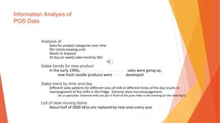 Information Analysis of
POS Data
Analysis of
Sales for product categories over time
SKU (stock keeping unit)
Waste or disposal
10 day (or week) sales trend by SKU
Sales trends for new product
In the early 1990s, half-prepared fresh noodle sales were going up,
new fresh noodle products were quickly developed
Sales trend by time and day
Different sales patterns for different sizes of milk at different times of the day results in
rearrangement of the milks in the fridge. Extreme store micromanagement.
Let us speculate: Flavored milks are put in front of the pure milks in the evening (or the morning?).
List of slow moving items
About half of 3000 SKUs are replaced by new ones every year
 