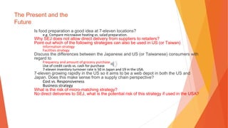 The Present and the
Future
Is food preparation a good idea at 7-eleven locations?
e.g. Compare microwave heating vs. salad preparation.
Why SEJ does not allow direct delivery from suppliers to retailers?
Point out which of the following strategies can also be used in US (or Taiwan)
Information strategy
Facilities strategy
Discuss the differences between the Japanese and US (or Taiwanese) consumers with
regard to
Frequency and amount of grocery purchase
Use of credit cards vs. cash for purchase
7-eleven inventory turnover rate is 50 in Japan and 19 in the USA.
7-eleven growing rapidly in the US so it aims to be a web depot in both the US and
Japan. Does this make sense from a supply chain perspective?
Cost vs. Responsiveness
Business strategy
What is the risk of micro-matching strategy?
No direct deliveries to SEJ, what is the potential risk of this strategy if used in the USA?
 