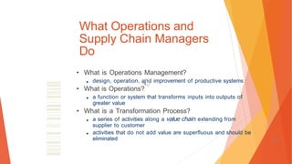 What Operations and
Supply Chain Managers
Do
• What is Operations Management?
■ design, operation, and improvement of productive systems
• What is Operations?
■ a function or system that transforms inputs into outputs of
greater value
• What is a Transformation Process?
■ a series of activities along a value chain extending from
supplier to customer
■ activities that do not add value are superfluous and should be
eliminated 1-71
 