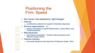 Positioning the
Firm: Speed
• fast moves, fast adaptations, tight linkages
• Internet
■ conditioned customers to expect immediate responses
• Service organizations
■ always competed on speed (McDonald’s, LensCrafters, and
Federal Express)
• Manufacturers
■ time-based competition: build-to-order production and
efficient supply chains
• Fashion industry
■ two-week design-to-rack lead time of Spanish retailer, Zara
1-99
 