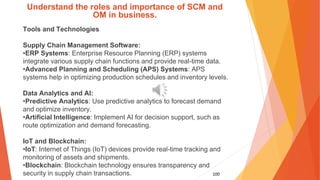 100
Understand the roles and importance of SCM and
OM in business.
Tools and Technologies
Supply Chain Management Software:
•ERP Systems: Enterprise Resource Planning (ERP) systems
integrate various supply chain functions and provide real-time data.
•Advanced Planning and Scheduling (APS) Systems: APS
systems help in optimizing production schedules and inventory levels.
Data Analytics and AI:
•Predictive Analytics: Use predictive analytics to forecast demand
and optimize inventory.
•Artificial Intelligence: Implement AI for decision support, such as
route optimization and demand forecasting.
IoT and Blockchain:
•IoT: Internet of Things (IoT) devices provide real-time tracking and
monitoring of assets and shipments.
•Blockchain: Blockchain technology ensures transparency and
security in supply chain transactions.
 