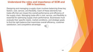 101
Understand the roles and importance of SCM and
OM in business.
Designing and managing a supply chain involves balancing three key
factors: cost, service, and flexibility. Each of these elements has
trade-offs that can impact the overall performance and efficiency of
the supply chain. Managing trade-offs in cost, service, and flexibility is
essential for optimizing supply chain performance. Businesses must
evaluate their specific needs, market conditions, and strategic goals
to find the right balance that maximizes overall efficiency, customer
satisfaction, and competitive advantage.
 