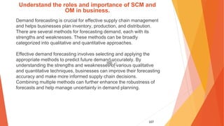 107
Understand the roles and importance of SCM and
OM in business.
Demand forecasting is crucial for effective supply chain management
and helps businesses plan inventory, production, and distribution.
There are several methods for forecasting demand, each with its
strengths and weaknesses. These methods can be broadly
categorized into qualitative and quantitative approaches.
Effective demand forecasting involves selecting and applying the
appropriate methods to predict future demand accurately. By
understanding the strengths and weaknesses of various qualitative
and quantitative techniques, businesses can improve their forecasting
accuracy and make more informed supply chain decisions.
Combining multiple methods can further enhance the robustness of
forecasts and help manage uncertainty in demand planning.
 
