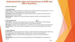 108
Understand the roles and importance of SCM and
OM in business.
Qualitative Methods
1. Expert Opinion
•Description: Gathers insights from experienced individuals within the organization, such as
sales managers, marketing experts, and industry analysts.
•Strengths: Utilizes knowledge from experienced personnel; useful for new products or
markets without historical data.
•Weaknesses: Subjective and may be biased; depends heavily on the expertise of the
individuals.
2. Market Research
•Description: Involves conducting surveys, focus groups, and interviews with potential
customers to understand their preferences and purchasing intentions.
•Strengths: Provides direct feedback from customers; can uncover trends and preferences.
•Weaknesses: Time-consuming and expensive; may not be representative of the entire
market.
3. Delphi Method
•Description: A structured approach where a panel of experts provides forecasts, which are
then aggregated and refined through multiple rounds of anonymous feedback.
•Strengths: Reduces individual bias through group consensus; useful for long-term
forecasting.
•Weaknesses: Can be time-consuming; depends on the availability and cooperation of
experts.
 