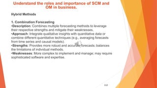 112
Understand the roles and importance of SCM and
OM in business.
Hybrid Methods
1. Combination Forecasting
•Description: Combines multiple forecasting methods to leverage
their respective strengths and mitigate their weaknesses.
•Approach: Integrate qualitative insights with quantitative data or
combine different quantitative techniques (e.g., averaging forecasts
from time series and causal models).
•Strengths: Provides more robust and accurate forecasts; balances
the limitations of individual methods.
•Weaknesses: More complex to implement and manage; may require
sophisticated software and expertise.
 