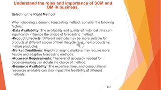 113
Understand the roles and importance of SCM and
OM in business.
Selecting the Right Method
When choosing a demand forecasting method, consider the following
factors:
•Data Availability: The availability and quality of historical data can
significantly influence the choice of forecasting method.
•Product Lifecycle: Different methods may be more suitable for
products at different stages of their lifecycle (e.g., new products vs.
mature products).
•Market Conditions: Rapidly changing markets may require more
flexible and adaptive forecasting methods.
•Accuracy Requirements: The level of accuracy needed for
decision-making can dictate the choice of method.
•Resource Availability: The expertise, time, and computational
resources available can also impact the feasibility of different
methods.
 