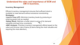 116
Understand the roles and importance of SCM and
OM in business.
Inventory Management
Efficient inventory management ensures that sufficient stock is
available to meet demand without excessive overstocking.
Strategies:
•Just-in-Time (JIT): Minimize inventory levels by producing or
ordering goods only as needed.
•Safety Stock: Maintain a buffer stock to account for demand
variability and lead time uncertainty.
•ABC Analysis: Prioritize inventory management efforts based on the
value and turnover rate of items (A-items being the most valuable and
requiring the most attention).
 