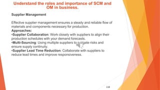 118
Understand the roles and importance of SCM and
OM in business.
Supplier Management
Effective supplier management ensures a steady and reliable flow of
materials and components necessary for production.
Approaches:
•Supplier Collaboration: Work closely with suppliers to align their
production schedules with your demand forecasts.
•Multi-Sourcing: Using multiple suppliers to mitigate risks and
ensure supply continuity.
•Supplier Lead Time Reduction: Collaborate with suppliers to
reduce lead times and improve responsiveness.
 