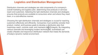 12
Logistics and Distribution Management
Distribution channels and strategies are vital components of a company's
overall marketing and logistics plan, determining how products or services
reach end customers. Selecting the right distribution channels and strategies
ensures that products are available to consumers when and where they need
them, in a cost-effective manner.
Choosing the right distribution channels and strategies is crucial for reaching
customers effectively and efficiently. Companies must carefully consider their
product, market, and business goals to develop a distribution plan that
maximizes reach, controls costs, and maintains brand integrity. By integrating
various channels and leveraging modern technologies, businesses can
create a flexible and responsive distribution network that meets the demands
of today's dynamic market environment.
 
